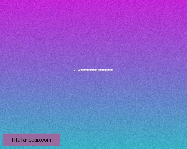 2026年世界杯赛程全面解析 各大赛区晋级赛程一览